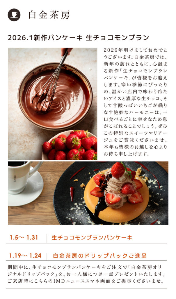 白金茶房／1.5〜 1.31 生チョコモンブランパンケーキ／1.19〜 1.24 白金茶房のドリップパックご進呈 期間中に、生チョコモンブランパンケーキをご注文で「白金茶房オリジナルドリップパック」を、お一人様につき一点プレゼントいたします。ご来店時にこちらのIMDニューススマホ画面をご提示くださいませ。